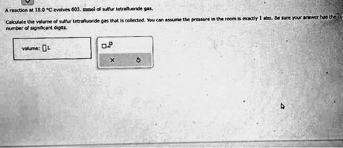 A reaction at 18.0 °C evolves 603. mmol of sulfur tetrafluoride gas.
Calculate the volume of sulfur tetrafluoride gas that is collected. You can assume the pressure in the room is exactly 1 atm. Be sure your answer has the go
number of significant digits.
volume: L
0.P
X