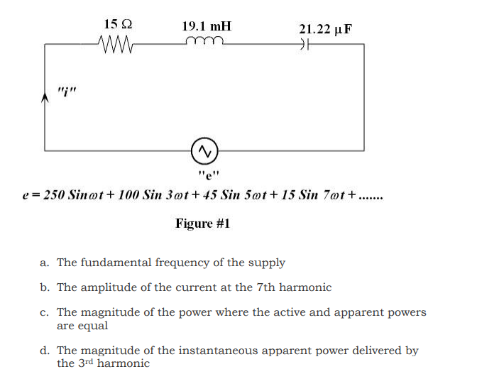 "*"
15 Ω
ww
19.1 mH
m
21.22 με
카
N
"e"
e=250 Sinot + 100 Sin 3ot+45 Sin 5ot+ 15 Sin 7ot+.......
Figure #1
a. The fundamental frequency of the supply
b. The amplitude of the current at the 7th harmonic
c. The magnitude of the power where the active and apparent powers
are equal
d. The magnitude of the instantaneous apparent power delivered by
the 3rd harmonic