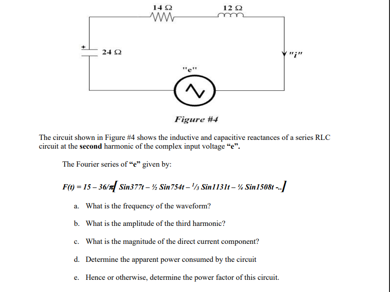 24 92
1492
ww
12 92
Figure #4
The circuit shown in Figure #4 shows the inductive and capacitive reactances of a series RLC
circuit at the second harmonic of the complex input voltage "e".
The Fourier series of "e" given by:
F(t) = 15 – 36/r[ Sin377t – ½ Sin754t-¹/3 Sin1131t – ¼ Sin1508t -..]
a. What is the frequency of the waveform?
b.
What is the amplitude of the third harmonic?
c. What is the magnitude of the direct current component?
d. Determine the apparent power consumed by the circuit
e. Hence or otherwise, determine the power factor of this circuit.