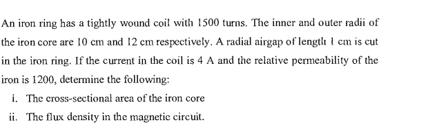 An iron ring has a tightly wound coil with 1500 turns. The inner and outer radii of
the iron core are 10 cm and 12 cm respectively. A radial airgap of length 1 cm is cut
in the iron ring. If the current in the coil is 4 A and the relative permeability of the
iron is 1200, determine the following:
i. The cross-sectional area of the iron core
ii. The flux density in the magnetic circuit.