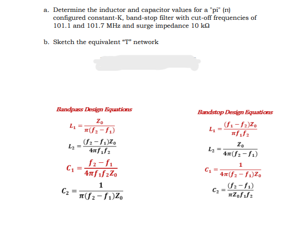 a. Determine the inductor and capacitor values for a "pi" (n)
configured constant-K, band-stop filter with cut-off frequencies of
101.1 and 101.7 MHz and surge impedance 10 kQ
b. Sketch the equivalent "T" network
Bandpass Design Equations
Bandstop Design Equations
L₁ =
Zo
(f₂-f1)
(f1-f2)Zo
L₁ =
πf1f2
(f2-f1)Z0
Zo
L2
4nf1f2
L₂ =
4π(f₂-f1)
f2-f1
C1
4πf1f2Z0
1
C₂ =
π(f₂-f1)Z0
1
4(f2-f1)Zo
C₂ =
(f2-f1)
πZofifz