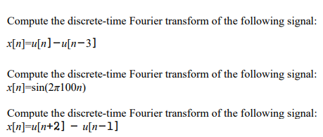 Compute the discrete-time Fourier transform of the following signal:
x[n] u[n]-u[n-3]
Compute the discrete-time Fourier transform of the following signal:
x[n]=sin(2x100n)
Compute the discrete-time Fourier transform of the following signal:
x[n]=u[n+2] − u[n-1]
