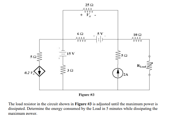 NG
0.2 V
www
15 V
392
25 92
ww
+ Vx
692
5 V
www
592
2A
10 Q2
Road
Figure #3
The load resistor in the circuit shown in Figure #3 is adjusted until the maximum power is
dissipated. Determine the energy consumed by the Load in 5 minutes while dissipating the
maximum power.