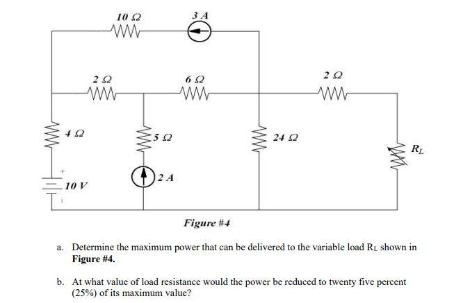 10 22
252
www
10 V
502
O
2 A
3 A
652
ww
24 2
252
www
RL
Figure #4
a. Determine the maximum power that can be delivered to the variable load R₁ shown in
Figure #4.
b. At what value of load resistance would the power be reduced to twenty five percent
(25%) of its maximum value?