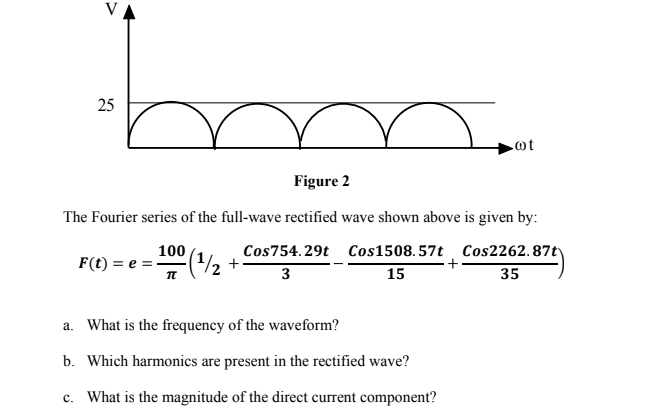 V
25
Figure 2
The Fourier series of the full-wave rectified wave shown above is given by:
100
F(t) = e = -
Cos754.29t Cos1508.57t Cos2262.87t)
3
15
35
a. What is the frequency of the waveform?
b. Which harmonics are present in the rectified wave?
c. What is the magnitude of the direct current component?
