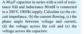 A 40 μF capacitor in series with a coil of resis-
tance 82 and inductance 80mH is connected
to a 200 V, 100 Hz supply. Calculate (a) the cir-
cuit impedance, (b) the current flowing, (c) the
phase angle between voltage and current,
(d) the voltage across the coil and (e) the
voltage across the capacitor.
