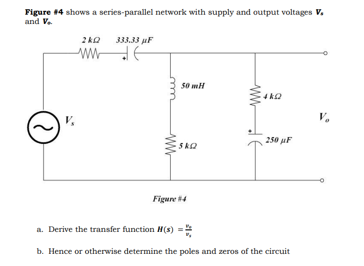 Figure #4 shows a series-parallel network with supply and output voltages Vs
and Vo.
V
ΣΚΩ
333.33 μF
ww
ww
ww
50 mH
ww
4 ΚΩ
Vo
250 μF
5 ΚΩ
Figure #4
a. Derive the transfer function H(s)
b. Hence or otherwise determine the poles and zeros of the circuit