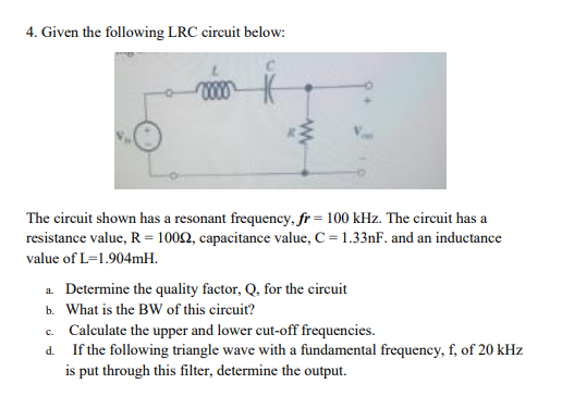 4. Given the following LRC circuit below:
The circuit shown has a resonant frequency, fr=100 kHz. The circuit has a
resistance value, R = 10002, capacitance value, C = 1.33nF. and an inductance
value of L=1.904mH.
a. Determine the quality factor, Q, for the circuit
b. What is the BW of this circuit?
c. Calculate the upper and lower cut-off frequencies.
d. If the following triangle wave with a fundamental frequency, f, of 20 kHz
is put through this filter, determine the output.