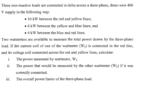 Three non-reactive loads are connected in delta across a three-phase, three-wire 400
V supply in the following way:
⚫10 kW between the red and yellow lines;
• 6 kW between the yellow and blue lines; and
• 4 kW between the blue and red lines.
Two wattmeters are available to measure the total power drawn by the three-phase
load. If the current coil of one of the wattmeter (W₁) is connected in the red line,
and its voltage coil connected across the red and yellow lines, calculate:
i. The power measured by wattmeter, W₁.
ii.
The power that would be measured by the other wattmeter (W2) if it was
correctly connected.
iii. The overall power factor of the three-phase load.