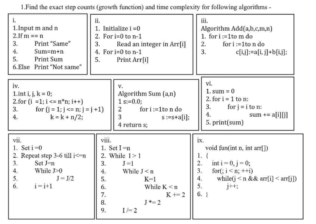 1.Find the exact step counts (growth function) and time complexity for following algorithms -
iii.
Algorithm Add(a,b,c,m,n)
1. for i:=1to m do
2.
for i:=1 to n do
3.
i.
1. Input m and n
2. If m == n
3.
4.
5.
Print "Same"
Sum=m+n
Print Sum
6.Else Print "Not same"
iv.
1. int i, j, k = 0;
2.for (i = 1; i <= n*n; i++)
3.
4.
5.
6.
vii.
1. Set i=0
2. Repeat step 3-6 till i<=n
3.
Set J-n
4.
While J>0
i=i+1
ii.
1. Initialize i=0
for (j = 1; j <= n; j =j+1)
k = k + n/2;
J=J/2
2. For i=0 to n-1
3.
4. For i=0 to n-1
5.
Read an integer in Arr[i]
Print Arr[i]
V.
Algorithm Sum (a,n)
1 s:=0.0;
2
3
4 return s;
for i:=1 to n do
viii.
1. Set In
2. While I>1
3.
4.
5.
6.
7.
8.
9.
While J <n
I/= 2
s :=s+a[i];
K=1
While K<n
J*= 2
K+=2
ix.
c[i,j]:=a[i, j]+b[i,j];
vi.
1. sum 0
2. for i=1 to n:
3.
4.
for j = i to n:
5.print(sum)
1. {
2.
3.
4.
5.
6. }
sum += a[i][j]
void fun(int n, int arr[])
int i = 0, j = 0;
for(; i<n; ++i)
while(j<n && arr[i]<arr[j])
j+t: