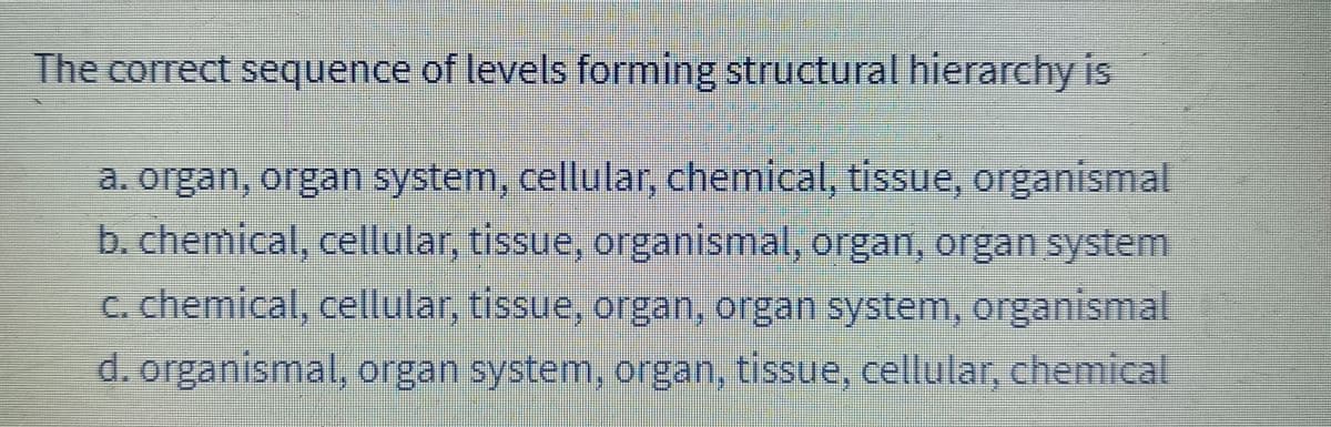 The correct sequence of levels forming structural hierarchy is
a. organ, organ system, cellular, chemical, tissue, organismal
b. chemical, cellular, tissue, organismal, organ, organ system
c. chemical, cellular, tissue, organ, organ system, organismal
d. organismal, organ system, organ, tissue, cellular, chemical