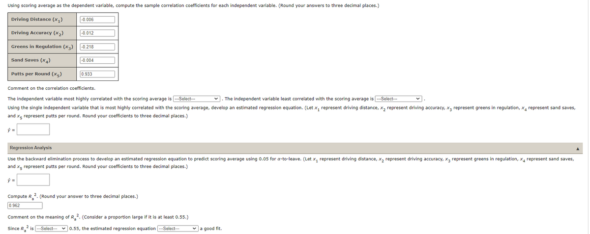 Using scoring average as the dependent variable, compute the sample correlation coefficients for each independent variable. (Round your answers to three decimal places.)
Driving Distance (x₁)
Driving Accuracy (x₂)
Greens in Regulation (x3)
Sand Saves (x4)
Putts per Round (x5)
ŷ =
-0.006
-0.012
ŷ =
-0.218
Comment on the correlation coefficients.
-0.004
The independent variable least correlated with the scoring average is -Select---
The independent variable most highly correlated with the scoring average is|---Select---
Using the single independent variable that is most highly correlated with the scoring average, develop an estimated regression equation. (Let x₁ represent driving distance, x₂ represent driving accuracy, X3 represent greens in regulation, x4 represent sand saves,
and x5 represent putts per round. Round your coefficients to three decimal places.)
0.933
✓
Regression Analysis
1
Use the backward elimination process to develop an estimated regression equation to predict scoring average using 0.05 for a-to-leave. (Let x₁ represent driving distance, x₂ represent driving accuracy, X3 represent greens in regulation, x4 represent sand saves,
and x5 represent putts per round. Round your coefficients to three decimal places.)
Compute R2. (Round your answer to three decimal places.)
0.962
Comment on the meaning of R2. (Consider a proportion large if it is at least 0.55.)
2
Since R₂²is ---Select--- 0.55, the estimated regression equation ---Select---
✓a good fit.