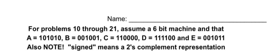 Name:
For problems 10 through 21, assume a 6 bit machine and that
A = 101010, B = 001001, C = 110000, D = 111100 and E = 001011
Also NOTE! "signed" means a 2's complement representation