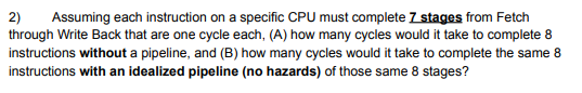 2) Assuming each instruction on a specific CPU must complete 7 stages from Fetch
through Write Back that are one cycle each, (A) how many cycles would it take to complete 8
instructions without a pipeline, and (B) how many cycles would it take to complete the same 8
instructions with an idealized pipeline (no hazards) of those same 8 stages?
