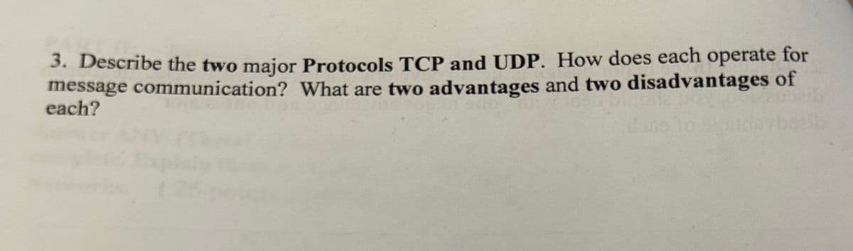 3. Describe the two major Protocols TCP and UDP. How does each operate for
message communication? What are two advantages and two disadvantages of
each?