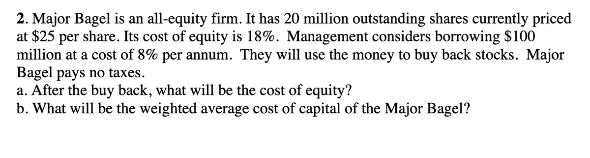 2. Major Bagel is an all-equity firm. It has 20 million outstanding shares currently priced
at $25 per share. Its cost of equity is 18%. Management considers borrowing $100
million at a cost of 8% per annum. They will use the money to buy back stocks. Major
Bagel pays no taxes.
a. After the buy back, what will be the cost of equity?
b. What will be the weighted average cost of capital of the Major Bagel?