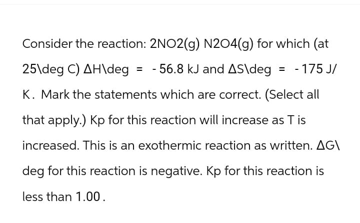Consider the reaction: 2NO2(g) N204(g) for which (at
25\deg C) AH\deg = -56.8 kJ and AS\deg = -175 J/
K. Mark the statements which are correct. (Select all
that apply.) Kp for this reaction will increase as T is
increased. This is an exothermic reaction as written. AG\
deg for this reaction is negative. Kp for this reaction is
less than 1.00.