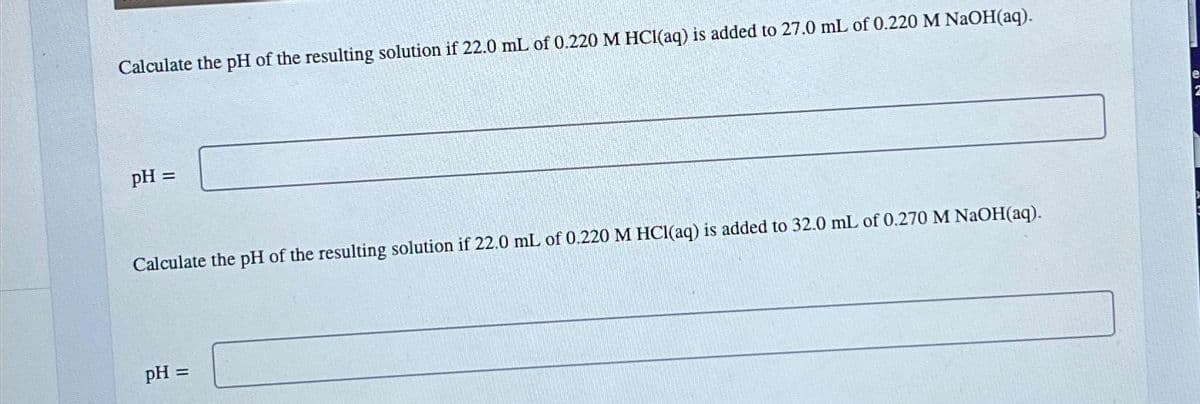 Calculate the pH of the resulting solution if 22.0 mL of 0.220 M HCl(aq) is added to 27.0 mL of 0.220 M NaOH(aq).
pH =
Calculate the pH of the resulting solution if 22.0 mL of 0.220 M HCl(aq) is added to 32.0 mL of 0.270 M NaOH(aq).
pH =
2