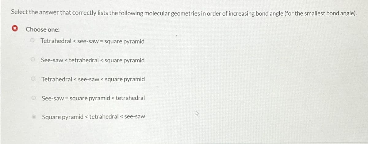 Select the answer that correctly lists the following molecular geometries in order of increasing bond angle (for the smallest bond angle).
Choose one:
Tetrahedral <see-saw = square pyramid
See-saw< tetrahedral < square pyramid
Tetrahedral <see-saw < square pyramid
See-saw = square pyramid < tetrahedral
Square pyramid < tetrahedral < see-saw