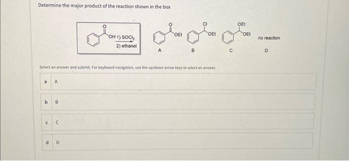 Determine the major product of the reaction shown in the box
a A
b
B
Select an answer and submit. For keyboard navigation, use the up/down arrow keys to select an answer.
C C
OH 1) SOCI₂
2) ethanol
d D
۔۔ علی متولي
OEI
OE
CEI
OEI
no reaction
D