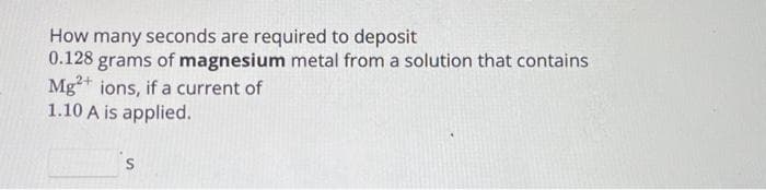 How many seconds are required to deposit
0.128 grams of magnesium metal from a solution that contains
Mg2+ ions, if a current of
1.10 A is applied.
S