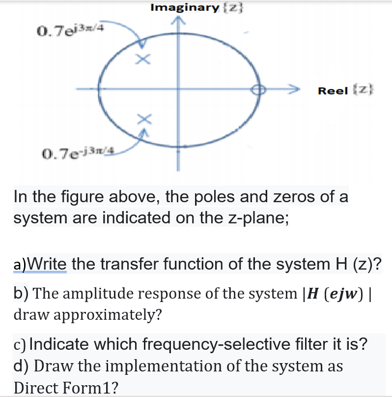 Imaginary {z}
0.7ei3m/4
Reel z}
0.7ejšn'4
In the figure above, the poles and zeros of a
system are indicated on the z-plane;
a)Write the transfer function of the system H (z)?
b) The amplitude response of the system |H (ejw) |
draw approximately?
c) Indicate which frequency-selective filter it is?
d) Draw the implementation of the system as
Direct Form1?
