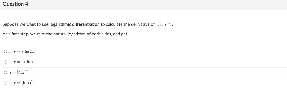 Question 4
Suppose we want to use logarithmic differentiation to calculate the derivative of y=x²x .
As a first step, we take the natural logarithm of both sides, and get...
In y = x In(2x)
O In y = 2x In x
O y = In(x2x)
O In y = (In x)2x
