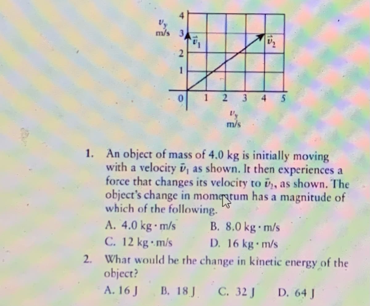 Vy
mปs 3
m/s
1. An object of mass of 4.0 kg is initially moving
with a velocity v, as shown. It then experiences a
force that changes its velocity to v,, as shown. The
object's change in momegtum has a magnitude of
which of the following.
B. 8.0 kg m/s
A. 4.0 kg· m/s
C. 12 kg m/s
2. What would be the change in kinetic energy of the
object?
D. 16 kg m/s
A. 16 J
B. 18 J.
С. 32 J
D. 64 J
