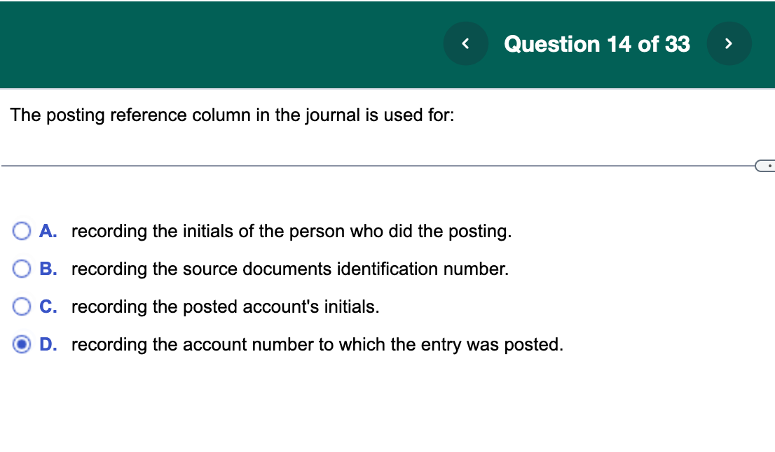 The posting reference column in the journal is used for:
<
Question 14 of 33
A. recording the initials of the person who did the posting.
B. recording the source documents identification number.
C. recording the posted account's initials.
D. recording the account number to which the entry was posted.
>