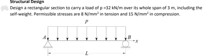 Štructural Design
Design a rectangular section to carry a load of p =32 kN/m over its whole span of 3 m, including the
self-weight. Permissible stresses are 8 N/mm² in tension and 15 N/mm? in compression.
Ay
B
L
