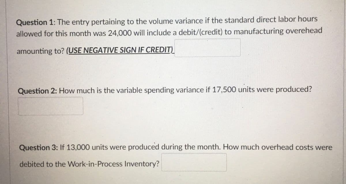 Question 1: The entry pertaining to the volume variance if the standard direct labor hours
allowed for this month was 24,000 will include a debit/(credit) to manufacturing overehead
amounting to? (USE NEGATIVE SIGN IF CREDIT)
Question 2: How much is the variable spending variance if 17,500 units were produced?
Question 3: If 13,000 units were produced during the month. How much overhead costs were
debited to the Work-in-Process Inventory?
