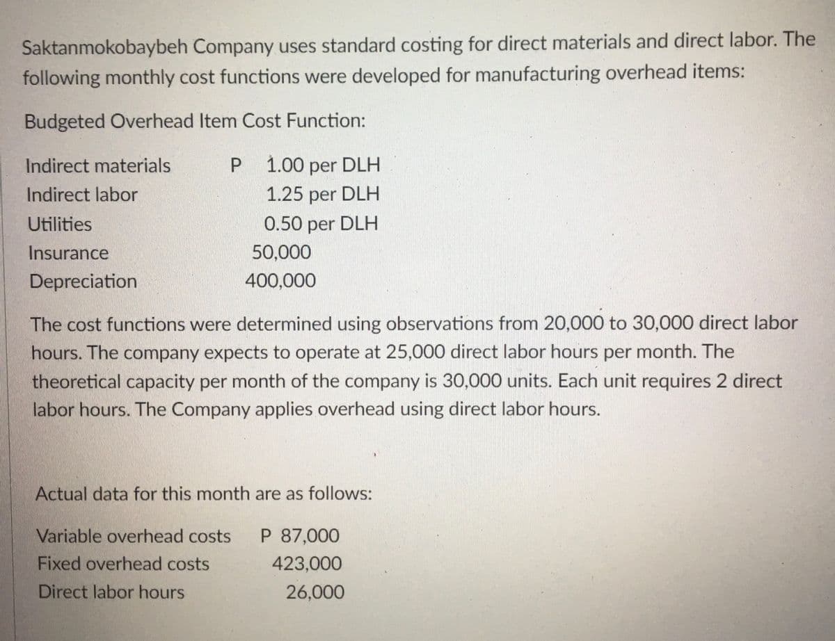 Saktanmokobaybeh Company uses standard costing for direct materials and direct labor. The
following monthly cost functions were developed for manufacturing overhead items:
Budgeted Overhead Item Cost Function:
Indirect materials
P 1.00 per DLH
Indirect labor
1.25 per DLH
Utilities
0.50 per DLH
Insurance
50,000
Depreciation
400,000
The cost functions were determined using observations from 20,000 to 30,000 direct labor
hours. The company expects to operate at 25,000 direct labor hours per month. The
theoretical capacity per month of the company is 30,000 units. Each unit requires 2 direct
labor hours. The Company applies overhead using direct labor hours.
Actual data for this month are as follows:
Variable overhead costs P 87,000
Fixed overhead costs
423,000
Direct labor hours
26,000
P
