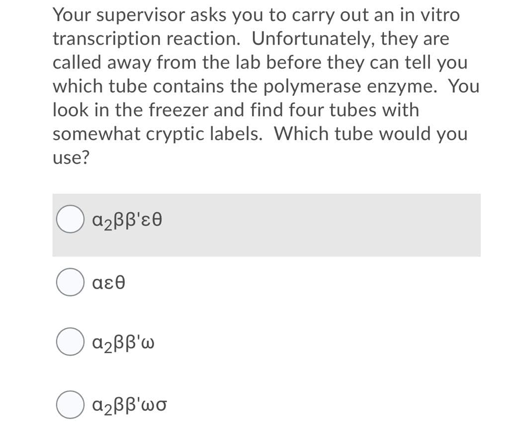 Your supervisor asks you to carry out an in vitro
transcription reaction. Unfortunately, they are
called away from the lab before they can tell you
which tube contains the polymerase enzyme. You
look in the freezer and find four tubes with
somewhat cryptic labels. Which tube would you
use?
α,ββ'εθ
( αεθ
a2BB'W
a2BB'wo

