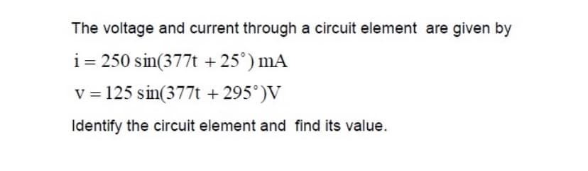 The voltage and current through a circuit element are given by
i= 250 sin(377t + 25°) mA
v = 125 sin(377t + 295°)V
Identify the circuit element and find its value.
