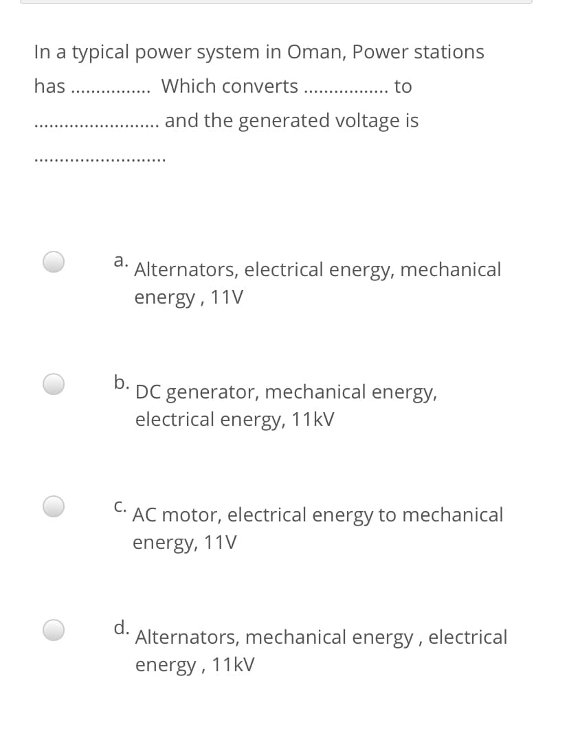In a typical power system in Oman, Power stations
has
Which converts
to
and the generated voltage is
a.
Alternators, electrical energy, mechanical
energy, 11V
b.
DC generator, mechanical energy,
electrical energy, 11kV
С.
AC motor, electrical energy to mechanical
energy, 11V
Alternators, mechanical energy, electrical
energy, 11kV
