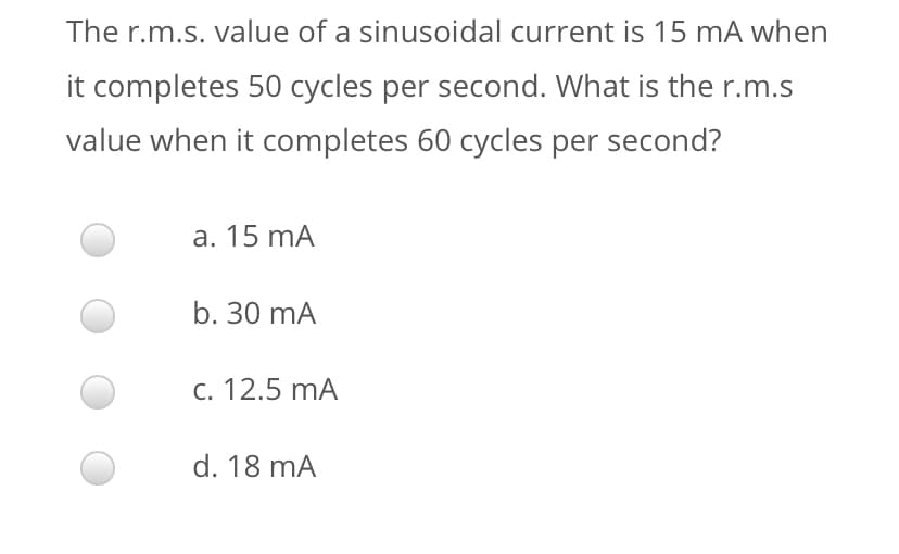 The r.m.s. value of a sinusoidal current is 15 mA when
it completes 50 cycles per second. What is the r.m.s
value when it completes 60 cycles per second?
a. 15 mA
b. 30 mA
c. 12.5 mA
d. 18 mA
