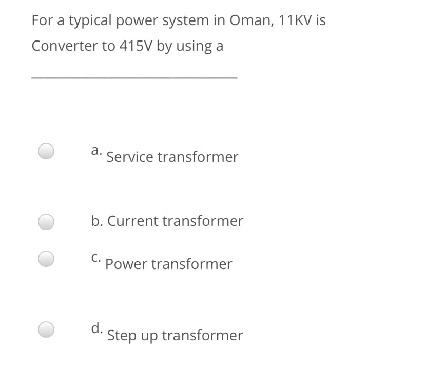For a typical power system in Oman, 11KV is
Converter to 415V by using a
а.
Service transformer
b. Current transformer
С.
Power transformer
d.
Step up transformer
