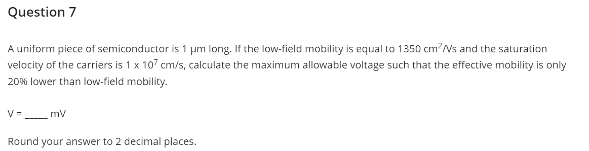 Question 7
A uniform piece of semiconductor is 1 μm long. If the low-field mobility is equal to 1350 cm²/Vs and the saturation
velocity of the carriers is 1 x 107 cm/s, calculate the maximum allowable voltage such that the effective mobility is only
20% lower than low-field mobility.
V =
mv
Round your answer to 2 decimal places.