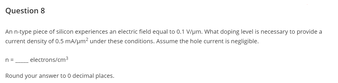 Question 8
An n-type piece of silicon experiences an electric field equal to 0.1 V/μm. What doping level is necessary to provide a
current density of 0.5 mA/μm² under these conditions. Assume the hole current is negligible.
n =
electrons/cm³
Round your answer to 0 decimal places.