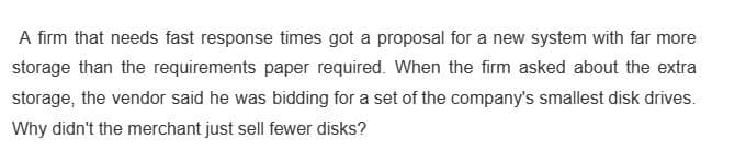 A firm that needs fast response times got a proposal for a new system with far more
storage than the requirements paper required. When the firm asked about the extra
storage, the vendor said he was bidding for a set of the company's smallest disk drives.
Why didn't the merchant just sell fewer disks?