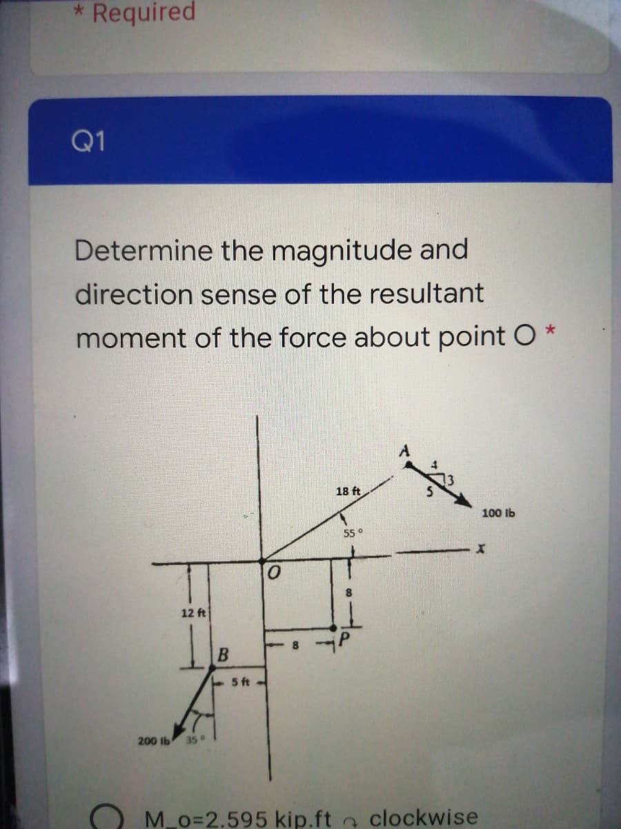 Required
Q1
Determine the magnitude and
direction sense of the resultant
moment of the force about point O
18 ft
100 lb
55 °
12 ft
5 ft
200 lb
35
M o=2.595 kip.ft clockwise
B.
