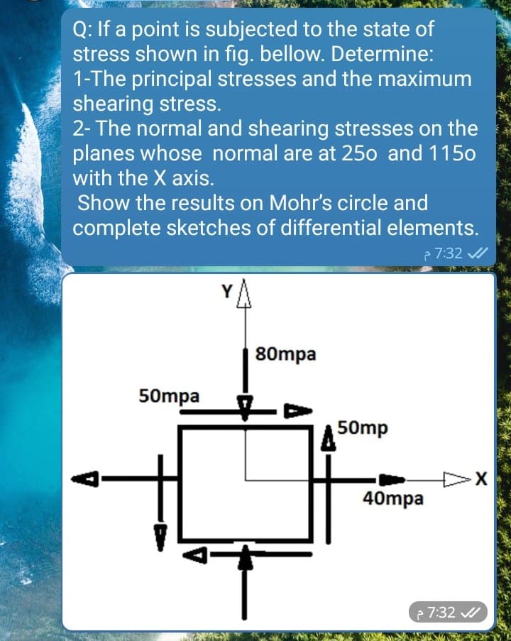 Q: If a point is subjected to the state of
stress shown in fig. bellow. Determine:
1-The principal stresses and the maximum
shearing stress.
2- The normal and shearing stresses on the
planes whose normal are at 25o and 1150
with the X axis.
Show the results on Mohr's circle and
complete sketches of differential elements.
e 7:32 /
Y
80mpa
50mpa
to
A 50mp
40mpa
e 7:32
