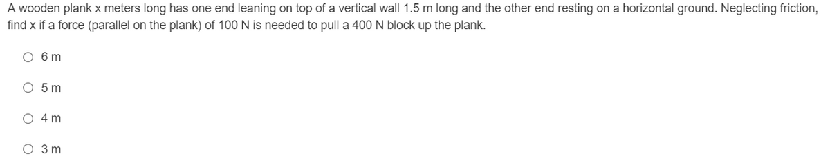 A wooden plank x meters long has one end leaning on top of a vertical wall 1.5 m long and the other end resting on a horizontal ground. Neglecting friction,
find x if a force (parallel on the plank) of 100 N is needed to pull a 400 N block up the plank.
O 6 m
O 5m
4 m
O 3 m