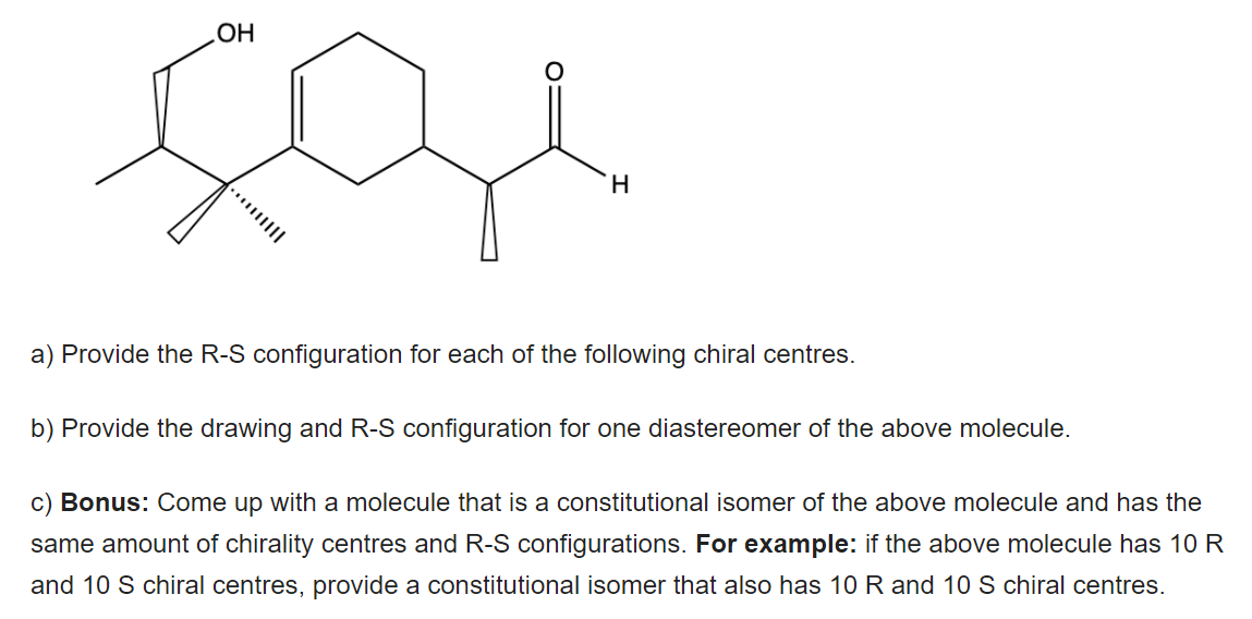 HO
H.
a) Provide the R-S configuration for each of the following chiral centres.
b) Provide the drawing and R-S configuration for one diastereomer of the above molecule.
c) Bonus: Come up with a molecule that is a constitutional isomer of the above molecule and has the
same amount of chirality centres and R-S configurations. For example: if the above molecule has 10 R
and 10 S chiral centres, provide a constitutional isomer that also has 10 R and 10 S chiral centres.
