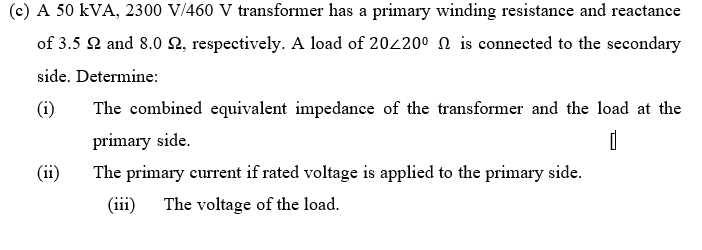 (c) A 50 kVA, 2300 V/460 V transformer has a primary winding resistance and reactance
of 3.5 2 and 8.0 2, respectively. A load of 202200 N is connected to the secondary
side. Determine:
(i)
The combined equivalent impedance of the transformer and the load at the
primary side.
(ii)
The primary eurrent if rated voltage is applied to the primary side.
(iii)
The voltage of the load.
