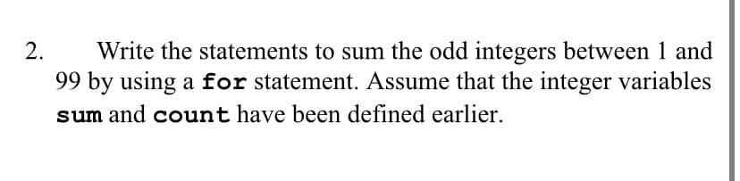 Write the statements to sum the odd integers between 1 and
99 by using a for statement. Assume that the integer variables
sum and count have been defined earlier.
2.
