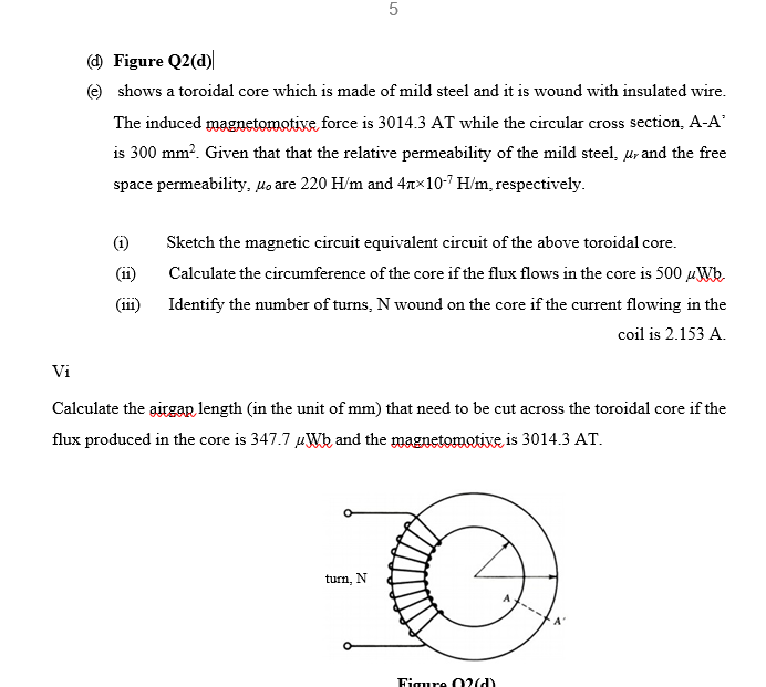 () Figure Q2(d)
e shows a toroidal core which is made of mild steel and it is wound with insulated wire.
The induced magnetomative, force is 3014.3 AT while the circular cross section, A-A'
is 300 mm?. Given that that the relative permeability of the mild steel, ur and the free
space permeability, lo are 220 H/m and 47x10-7 H/m, respectively.
Sketch the magnetic circuit equivalent circuit of the above toroidal core.
(i)
Calculate the circumference of the core if the flux flows in the core is 500 µWb.
(i)
Identify the number of turns, N wound on the core if the current flowing in the
coil is 2.153 A.
Vi
Calculate the airgar length (in the unit of mm) that need to be cut across the toroidal core if the
flux produced in the core is 347.7 uWk and the magnetomotixe is 3014.3 AT.
turn, N
Figure 0?(d)

