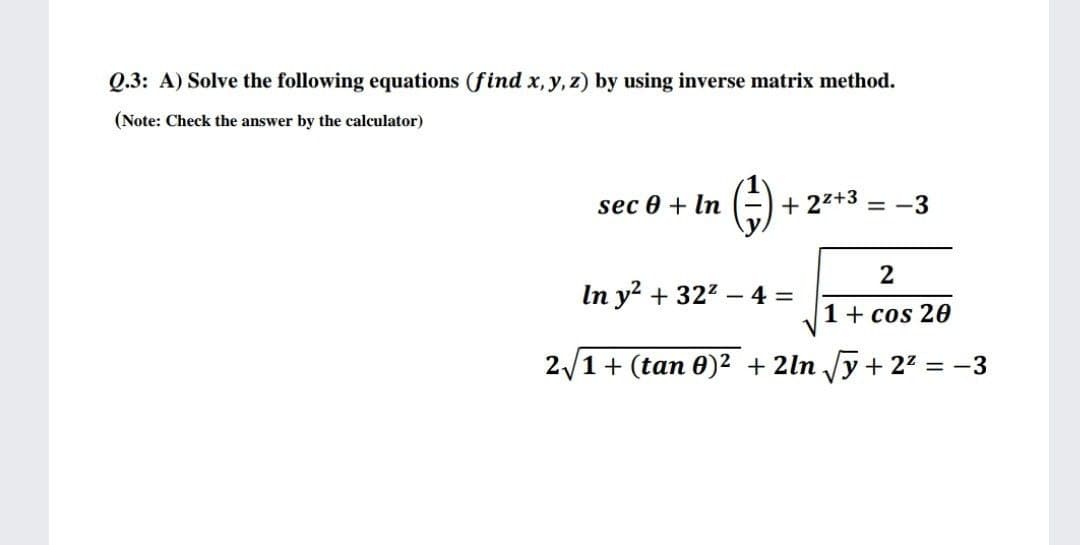 Q.3: A) Solve the following equations (find x, y, z) by using inverse matrix method.
(Note: Check the answer by the calculator)
sec 0 + In
+ 27+3 = -3
2
In y? + 322 – 4 =
1+ cos 20
2/1+ (tan 0)² + 2ln /y + 22 = -3
