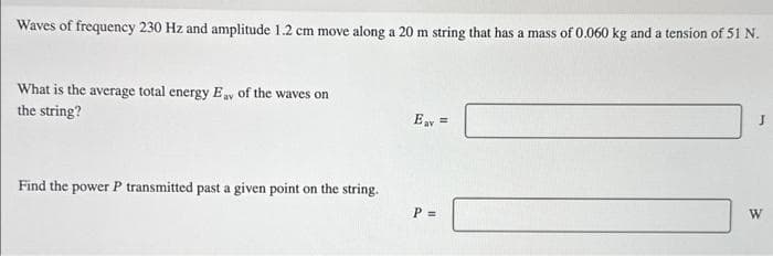 Waves of frequency 230 Hz and amplitude 1.2 cm move along a 20 m string that has a mass of 0.060 kg and a tension of 51 N.
What is the average total energy Eay of the waves on
the string?
Find the power P transmitted past a given point on the string.
Eav =
P =
J
W