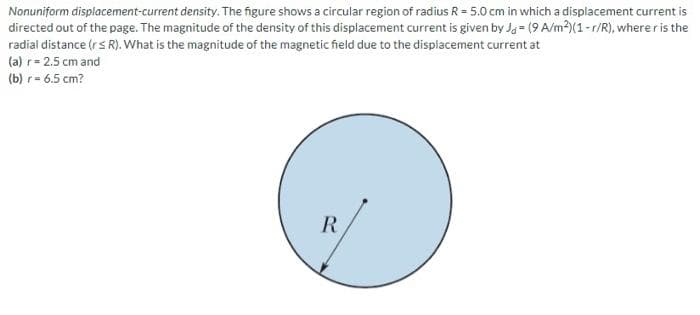 Nonuniform displacement-current density. The figure shows a circular region of radius R = 5.0 cm in which a displacement current is
directed out of the page. The magnitude of the density of this displacement current is given by Jo (9 A/m2)(1-r/R), where r is the
radial distance (r< R). What is the magnitude of the magnetic field due to the displacement current at
(a) r = 2.5 cm and
(b) r= 6.5 cm?
R